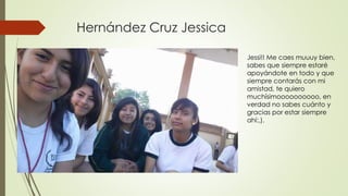 Hernández Cruz Jessica
Jessi!! Me caes muuuy bien,
sabes que siempre estaré
apoyándote en todo y que
siempre contarás con mi
amistad, te quiero
muchísimoooooooooo, en
verdad no sabes cuánto y
gracias por estar siempre
ahí:,).
 