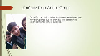 Jiménez Tello Carlos Omar
Omar! Se que casi no te hablo, pero en verdad me caes
muy bien, pienso que las bromas y risas del salón no
serían las mismas sin ti, te quiero :,).
 