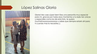 López Salinas Gloria
Gloria! Me caes súper bien! Eres una personita muy especial
para mi, gracias por todos esos momentos a tu lado tan únicos
y especiales como los de esta foto, te quiero
muchisímoooooooooooo y sabes que siempre estaré ahí para
ti cuando mas lo necesites:,).
 