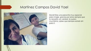 Martínez Campos David Yael
David! Eres una personita muy especial
para mí jeje, gracias por estas siempre que
lo necesito, en verdad, te quiero
muchísimo, sabes que siempre estaré ahí
para ti.
 