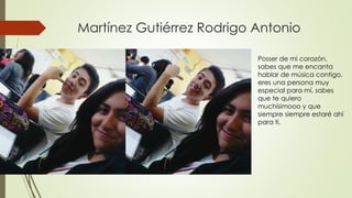 Martínez Gutiérrez Rodrigo Antonio
Posser de mi corazón,
sabes que me encanta
hablar de música contigo,
eres una persona muy
especial para mí, sabes
que te quiero
muchísimooo y que
siempre siempre estaré ahí
para ti.
 