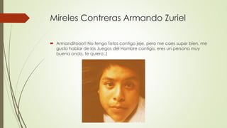 Mireles Contreras Armando Zuriel
 Armanditooo!! No tengo fotos contigo jeje, pero me caes super bien, me
gusta hablar de los Juegos del Hambre contigo, eres un persona muy
buena onda, te quiero:,)
 