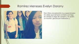 Ramírez Meneses Evelyn Darany
Eve:,) Eres una personita muy especial para
mí, sabes que siempre contarás conmigo,
en verdad, lo digo de corazón:,) Te quiero
un montón, gracias por todooooo:,).
 