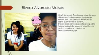 Rivera Alvarado Moisés
Moy!! Banzana! Gracias por estar siempre
ahí para mí, sabes que yo también lo
estaré, eres una persona increíble, no
sabes cuantoooo te quiero:,)
Eres de esas personas con las que podría
hablar todo el día y no me aburriría, me
gusta cuando me cuentas tus
chocoaventuras jaja.
 