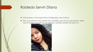 Robledo Servín Diana
 Dianitaaaa:,) No tengo fotos contigo jeje, pero bueno.
 Eres una persona muy especial e increíble, gracias por apoyarme, sabes
que te quiero muchísimo, en verdad y siempre estaré ahí para ti:,)
 