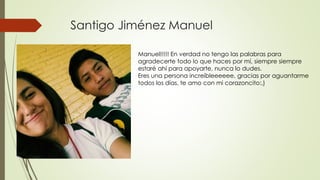 Santigo Jiménez Manuel
Manuel!!!!! En verdad no tengo las palabras para
agradecerte todo lo que haces por mí, siempre siempre
estaré ahí para apoyarte, nunca lo dudes.
Eres una persona increíbleeeeee, gracias por aguantarme
todos los días, te amo con mi corazoncito:,)
 