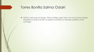 Torres Bonilla Salma Odairi
 Salma, creo que no tengo fotos contigo, pero eres una muy buena amiga,
simpática y buena onda, te quiero muchísimo y siempre podrás contar
conmigo.
 