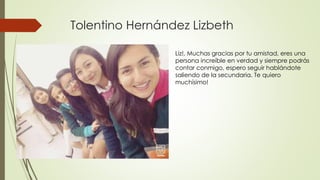 Tolentino Hernández Lizbeth
Liz!, Muchas gracias por tu amistad, eres una
persona increíble en verdad y siempre podrás
contar conmigo, espero seguir hablándote
saliendo de la secundaria. Te quiero
muchísimo!
 