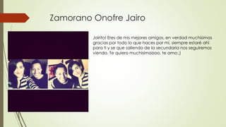Zamorano Onofre Jairo
Jairito! Eres de mis mejores amigos, en verdad muchísimas
gracias por todo lo que haces por mí, siempre estaré ahí
para ti y se que saliendo de la secundaria nos seguiremos
viendo. Te quiero muchisímoooo, te amo:,)
 