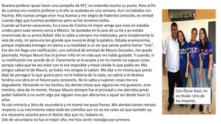 Nuestro profesor quiso hacer una campaña de PET, no entendía mucho su punto. Pero al fin
de cuentas era nuestro profesor y el año se acababa en una semana. Aun no hablaba con
Paulina. Mis nuevas amigas eran muy buenas y me alegro de haberlas conocido, es verdad
cuando digo que tuvimos problemas pero así los tenemos todos.
Cuando ya fueron vacaciones, fui a casa de Cristina mi mejor amiga que vivía en estados
unidos pero cada verano venia a México. Se quedaba en la casa de su tía y yo estaba
enamorada de su primo Rafael. Ella lo sabia y siempre me molestaba, pero simplemente lo
veía de vista, mi pena era tan grande que nunca le dirigí la palabra. Odiaba enamorarme,
porque implicaba entregar mi alama a su totalidad a un ser que jamás podría llamar “mío”.
Ese día me llego una notificación, una solicitud de amistad de Mauro Gonzales, me quede
plasmada. Porque Mauro fue el primer niño en mi vida que me había gustado. Y cuando, vi
su notificación me acorde de el. Claramente se la acepte y en mi mente no supuse cosas
porque sabia que tal vez estar con el era imposible y mejor olvide lo que podía ser. Mis
amigos sabían lo de Mauro, ya todos mis amigos lo sabían. Me dije a mi misma que jamás
deje de perseguir lo que quiero pero no le hablaría de la nada, no sabría si el destino
tendría una obra en el futuro para conocerlo. No lo sabia y suponer cosas me era
degradante. Pensando en los hechos, los demás chicos que alguna vez me gustaron, eran
mentira, obra de mi mente. Porque Mauro siempre fue el principal y me aterraba jamás
poder hablarle o no sentir algo por alguien mas por aferrarme a aquel ser desde hace 11
años.
Ya casi entraría a 3ero de secundaria y mi mamá me puso frenos. Mis dientes tienen retraso
respecto a su crecimiento sobre todo los colmillos aun no se me caían así que también ya
era necesario sacarlos pero el doctor dijo que no, todavía no.
2do de secundaria no fue el mejor año, me hizo sentir nostalgia por primero.
Con Óscar Raúl, mi
ex titular. Uno de
los mejores.
 