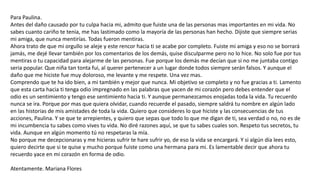 Para Paulina.
Antes del daño causado por tu culpa hacia mi, admito que fuiste una de las personas mas importantes en mi vida. No
sabes cuanto cariño te tenia, me has lastimado como la mayoría de las personas han hecho. Dijiste que siempre serias
mi amiga, que nunca mentirías. Todas fueron mentiras.
Ahora trato de que mi orgullo se aleje y este rencor hacia ti se acabe por completo. Fuiste mi amiga y eso no se borrará
jamás, me dejé llevar también por los comentarios de los demás, quise disculparme pero no lo hice. No solo fue por tus
mentiras o tu capacidad para alejarme de las personas. Fue porque los demás me decían que si no me juntaba contigo
seria popular. Que niña tan tonta fui, al querer pertenecer a un lugar donde todos siempre serán falsos. Y aunque el
daño que me hiciste fue muy doloroso, me levante y me respete. Una vez mas.
Comprendo que te ha ido bien, a mi también y mejor que nunca. Mi objetivo se completo y no fue gracias a ti. Lamento
que esta carta hacia ti tenga odio impregnado en las palabras que yacen de mi corazón pero debes entender que el
odio es un sentimiento y tengo ese sentimiento hacia ti. Y aunque permanezcamos enojadas toda la vida. Tu recuerdo
nunca se ira. Porque por mas que quiera olvidar, cuando recuerde el pasado, siempre saldrá tu nombre en algún lado
en las historias de mis amistades de toda la vida. Quiero que consideres lo que hiciste y las consecuencias de tus
acciones, Paulina. Y se que te arrepientes, y quiero que sepas que todo lo que me digan de ti, sea verdad o no, no es de
mi incumbencia tu sabes como vives tu vida. No diré razones aquí, se que tu sabes cuales son. Respeto tus secretos, tu
vida. Aunque en algún momento tú no respetaras la mía.
No porque me decepcionaras y me hicieras sufrir te hare sufrir yo, de eso la vida se encargará. Y si algún día lees esto,
quiero decirte que si te quise y mucho porque fuiste como una hermana para mi. Es lamentable decir que ahora tu
recuerdo yace en mi corazón en forma de odio.
Atentamente. Mariana Flores
 