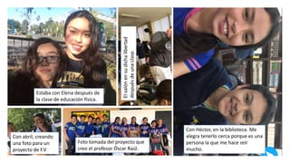 Estaba con Elena después de
la clase de educación física.
Elsalónensudichalibertad
despuésdeunaclase. Con Héctor, en la biblioteca. Me
alegra tenerlo cerca porque es una
persona la que me hace reír
mucho.
Foto tomada del proyecto que
creo el profesor Óscar Raúl.
Con abril, creando
una foto para un
proyecto de F.V
 