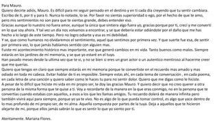 Para Mauro.
Quiero decirte adiós, Mauro. Es difícil para mi seguir pensado en el destino y en ti cada día creyendo que tu sentir cambiara.
Escribo de ti, por ti y para ti. Nunca lo notaste, lo se. Por favor no sientas superioridad o ego, por el hecho de que te amo,
pero mis sentimientos no son para que te sientas grande, debes entender eso.
Gracias aunque lo nuestro no fuera amor, aunque la única que sintiera algo fuera yo, gracias porque por ti, crecí y me convertí
en lo que soy ahora. Y tal vez un día nos volvamos a encontrar, y se que debería estar odiándote por el daño que me has
hecho a lo largo de este tiempo. Pero no logro odiarte y esa es mi debilidad.
Y se, que como humanos no olvidaremos el sentimiento, aquel que sentimos por primera vez. Y que suerte fue esa, de sentir
por primera vez, lo que jamás habíamos sentido con alguien mas.
Fuiste mi acontecimiento histórico mas importante, ese que generó cambios en mi vida. Tanto buenos como malos. Siempre
estarás en los jardines de mi memoria, y se que yo estaré en el tuyo.
Han pasado meses desde la ultima vez que te vi, y no se bien si eres un gran actor o un autentico mentiroso al hacerme creer
que me querías.
Quiero que tengas en claro que siempre estarás en mi memoria porque te convertiste en el recuerdo mas amado y mas
odiado en toda mi cabeza. Evitar hablar de ti es imposible. Siempre estas ahí, en cada tema de conversación , en cada poema,
en cada letra de una canción y quiero saber como le haces tu para no sentir dolor. Quiero que me digas como le hiciste.
A pesar de lo difícil que hiciste mi vida en mi propio ser, te doy las gracias Mauro. Y quiero decir que no creo querer a otra
persona de la misma forma que te quise a ti. Voy a recordarte de la manera en la que eras conmigo, no en la persona que te
convertías cuando estabas con aquellos, a esos a los que les llamas amigos. Tu recuerdo dolerá de manera infinita pero
también vivirá aquí para siempre, porque yo ya te vivo. No es algo de lo que pueda tomar control, es algo que yace dentro de
lo mas profundo de mi propio ser, de mi alma. Aquella compuesta por partes de la tuya. Deja a aquellos que te hicieron
alejarte de mi, porque ellos jamás sabrán lo que es sentir lo que yo siento por ti.
Atentamente. Mariana Flores.
 