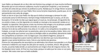 Juan Pablo y yo después de un día o dos nos hicimos muy amigos y le tuve mucha confianza.
Recuerdo que en ese entonces usábamos mucho la aplicación Snapchat, y nos tomamos
una foto ahí antes de que entrara la profesora Luzma. Notaba que mi amigo Héctor se ponía
celoso de que estuviera con Juan Pablo. Pero nunca lo tome importante, puesto que, en mi
pensamiento eran celos de amigos.
Hubo un día en el que Juan Pablo me dijo que le dolía el estomago y siempre he sido
reconocida como la niña farmacia. Siempre tengo medicamento por si acaso, y le di una
buscapina. En la tarde me dijo que seguía igual a lo que yo, me preocupe. Al siguiente día
no asistió a clases, ni al día siguiente y le mandé un mensaje y me sorprendí, estaba en el
hospital. Lo operarían. Pero gracias a esto nos hicimos mas amigos y no se porque sucedió
esto y me siento tan feliz de haberlo conocido, es una persona tan genial.
Siempre fui la de las calificaciones mas altas en mi salón y mis compañeros me pedían mis
trabajos, y se que me odiarían por no pasárselas, pero no se las pasaba a todos. Solo a mis
amigos. Recuerdo que tuvimos una clase en biología sobre la sexualidad, obviamente todos
mis compañeros se echaron a reír. Es lógico que a esa edad lo hagamos, porque lo
consideramos asqueroso y para nuestros adentros nos decimos que nunca besaremos a
alguien o que jamás tendremos novio. Esto es una mentira tan graciosa.
Éramos los mas pequeños de secundaria y yo admiraba a los chavos mas grandes y un chavo
comenzó a hablarme uno mayor de 2do para ser exacta, su nombre, Arturo. Me gustaba
mucho, yo jamás había tenido un acercamiento con ningún chico de ninguna manera. No
me dejaban tener novio. Al final era muy torpe, porque no sabia que las cosas no son para
siempre. Me costo creer que se había acabado.
Juan pablo y yo nos
tomamos una foto antes
de que Luzma llegara.
 
