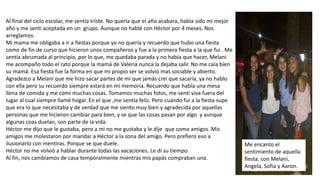 Al final del ciclo escolar, me sentía triste. No quería que el año acabara, había sido mi mejor
año y me sentí aceptada en un grupo. Aunque no hablé con Héctor por 4 meses. Nos
arreglamos.
Mi mama me obligaba a ir a fiestas porque yo no quería y recuerdo que hubo una fiesta
como de fin de curso que hicieron unos compañeros y fue a la primera fiesta a la que fui . Me
sentía abrumada al principio, por lo que, me quedaba parada y no había que hacer, Melani
me acompaño todo el rato porque la mamá de Valeria nunca la dejaba salir. No me caía bien
su mamá. Esa fiesta fue la forma en que mi propio ser se volvió mas sociable y abierto.
Agradezco a Melani que me hizo sacar partes de mi que jamás creí que sacaría, ya no hablo
con ella pero su recuerdo siempre estará en mi memoria. Recuerdo que había una mesa
llena de comida y me comí muchas cosas. Tomamos muchas fotos, me sentí viva fuera del
lugar al cual siempre llamé hogar. En el que ,me sentía feliz. Pero cuando fui a la fiesta supe
que era lo que necesitaba y de verdad que me siento muy bien y agradecida por aquellas
personas que me hicieron cambiar para bien, y se que las cosas pasan por algo y aunque
algunas coas duelan, son parte de la vida.
Héctor me dijo que le gustaba, pero a mi no me gustaba y le dije que como amigos. Mis
amigos me molestaron por mandar a Héctor a la zona del amigo. Pero prefiero eso a
ilusionarlo con mentiras. Porque se que duele.
Héctor no me volvió a hablar durante todas las vacaciones. Le di su tiempo.
Al fin, nos cambiamos de casa temporalmente mientras mis papás compraban una.
Me encanto el
sentimiento de aquella
fiesta, con Melani,
Angela, Sofia y Aaron.
 