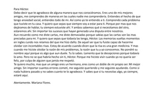 Para Héctor.
Debo decir que te agradezco de alguna manera que nos conociéramos. Eres uno de mis mejores
amigos, me comprendes de maneras en las cuales nadie me comprendería. Entiendes el hecho de que
tengo ansiedad social, entiendes todo de mi. Así como yo te entiendo a ti. Comprendo cada problema
que tuviste en tu casa. Y quiero que sepas que siempre voy a estar para ti. Porque por mas que nos
dejáramos de hablar, tu siempre estuviste ahí. Y ambos sabemos qué si necesitamos del otro,
estaremos ahí. Sin importar los sucesos que hayan generado una disputa entre nosotros.
Aun recuerdo como me diste cartas, me diste demasiadas porque sabias que las cartas son las mas
preciadas para mi. Y quiero que sepas que todavía las tengo, Héctor. Las memorias vueltas momentos
en ingles cundo nos reíamos del que me hizo daño. De aquel ser que tu fuiste capaz de hacerme
olvidar con incontables risas. Estoy de acuerdo cuando dicen que la risa es una gran medicina. Y mas
cuando me hiciste olvidar la razón de mis problemas, la razón que tu y yo conocemos. No pondré su
nombre aquí porque es algo que aun duele. Tu lo sabes. Lamento que te decepciones porque todavía
lo amo. Pero no se que habría hecho sin ti, Héctor. Porque me hiciste vivir cuando yo no quería ser
feliz, por culpa de alguien que jamás me respetó.
Te quiero mucho, mas que un amigo eres un hermano, eres como un doble de mi propio ser. Mi mejor
amigo. Sin importar cuantos errores cometí, me seguiste queriendo y me seguiste ayudando. Como si
nada hubiera pasado y no sabes cuanto te lo agradezco. Y sabes que si tu necesitas algo, yo siempre,
estaré aquí.
Atentamente. Mariana Flores.
 