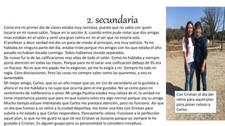 2. secundariaComo era mi primer día de clases estaba muy nerviosa, puesto que no sabia con quien
tocaría en mi nuevo salón. Toque en la sección A. cuando entre pude notar que dos amigas
mías estaban en el salón y sentí una gran calma en mi al ver que no estaría sola.
El profesor a decir verdad me dio un poco de miedo al principio, era muy estricto. Yo no
hablaba en ninguna parte del día, estaba triste porque mis amigos con los que estaba el año
pasado no habían tocado conmigo. Todos habíamos tocado separados.
De nuevo fui la de las calificaciones mas altas de todo el salón. Como no hablaba y siempre
ponía atención en todas las clases. Porque para mi el sacar una calificación debajo de 95 era
un fracaso. No es que mis papás me lo exigieran, yo me lo exigía a mi. Siempre ha sido mi
regla. Cero distracciones. Pero las cosas no siempre salen como las queremos, y eso es
lamentable.
Mi mejor amigo, Carlos, que es un año mayor que yo, en 1ro de secundaria yo le gustaba y
ahora el no me hablaba y no supe que ocurría pero el me gustaba. No se como paso mi
sentimiento de indiferencia a amor. Mi amiga Paulina estaba muy celosa de el, la verdad no
tome importancia puesto que para mi que tuviera celos era algo normal porque soy su amiga.
Mucho tiempo estuve intentando que Carlos me prestara atención, pero no funciono. Así que
un día que fuimos a un retiro a la ciudad deportiva, me tome una foto con Cristian para
subirla a mi estado y que Carlos respondiera. Para ponerlo celoso. Funciono a la perfección
aquel plan, lo que no me gusto es que tal vez Cristian se ilusiono porque yo siempre le he
gustado a Cristian. Es alguien guapo pero su personalidad la considero inmadura .
Con Cristian el día del
retiro para aquel plan
para poner celoso a
Carlos
 