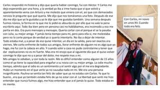 Carlos respondió mi historia y dijo que quería hablar conmigo, fui con Héctor. Y Carlos me
dejo esperando por una hora, y la verdad ya iba a irme hasta que vi que volvió y
aparentemente venia con Arturo y me molesto que viniera con el, así que con demasiados
nervios le pregunte que qué quería. Me dijo que nos tomáramos una foto. Después de ese
día me dijo que yo le gustaba y yo le dije que me gustaba también. Una semana después
fuimos novios, la forma en la que me lo pidió es absurda es por ello que no vale la pena
escribirlo aquí. Todo iba bien pero en persona casi no hablábamos, era incomodo y eso me
partía en dos. Era puro mensajes y mensajes. Quería cortar con el porque el se la pasaba
con Julia, su mejor amiga. Y jamás tenia tiempo para mi, pero para ella si, me molestaba
pero no lo corte porque de verdad yo si quería intentarlo. No iba a dejar de intentar.
Todo estaba mal, y a pesar de eso quise intentar, un día en la salida, para ser exactos era
viernes. Me corto enfrente de todos sus amigos, llorar enfrente de alguien no es algo que yo
hago, me fui con la cabeza en alto. Y cuando volví a casa no pude controlarme y tener que
dar explicaciones no es mi fuerte. Mas era mi enojo que al siguiente día que el quiso volver
conmigo le dije que no y a pesar del dolor, me respete mas a mi.
Mis amigas lo odiaban, y con toda la razón. Me es difícil entender como alguien de 15 años
como el ya tiene la capacidad para engañar a su novia con su mejor amiga. Lo odie mucho
tiempo, admito que el odio es un sentimiento y el sentir algo por el me era degradante.
Hubo un momento en el que verlo ya no causaba nada en mi. Me era una persona
insignificante. Paulina se sentía tan feliz de saber que ya no estaba con Carlos. Ya que lo
bueno , era que yo también estaba feliz de ya no estar con el. La libertad que sentí me hizo
entender que nunca fuimos algo, me hizo entender que a el jamás lo quise. Todo estaba en
mi mente.
Con Carlos, mi novio
en unos XV. Cuando
todo era feliz.
 