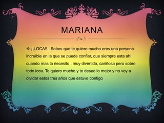 MARIANA
 ¡¡LOCA!!...Sabes que te quiero mucho eres una persona
increíble en la que se puede confiar, que siempre esta ahí
cuando mas la necesito , muy divertida, cariñosa pero sobre
todo loca. Te quiero mucho y te deseo lo mejor y no voy a
olvidar estos tres años que estuve contigo
 