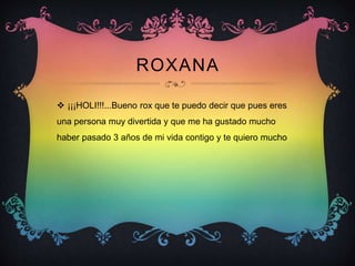 ROXANA
 ¡¡¡HOLI!!!...Bueno rox que te puedo decir que pues eres
una persona muy divertida y que me ha gustado mucho
haber pasado 3 años de mi vida contigo y te quiero mucho
 