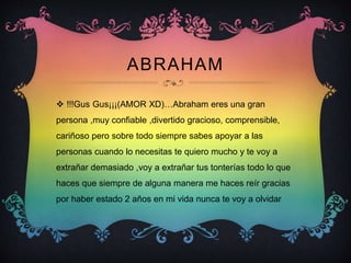 ABRAHAM
 !!!Gus Gus¡¡¡(AMOR XD)…Abraham eres una gran
persona ,muy confiable ,divertido gracioso, comprensible,
cariñoso pero sobre todo siempre sabes apoyar a las
personas cuando lo necesitas te quiero mucho y te voy a
extrañar demasiado ,voy a extrañar tus tonterías todo lo que
haces que siempre de alguna manera me haces reír gracias
por haber estado 2 años en mi vida nunca te voy a olvidar
 