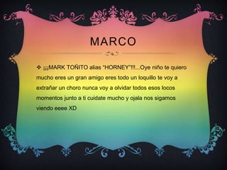 MARCO
 ¡¡¡MARK TOÑITO alias “HORNEY”!!!...Oye niño te quiero
mucho eres un gran amigo eres todo un loquillo te voy a
extrañar un choro nunca voy a olvidar todos esos locos
momentos junto a ti cuidate mucho y ojala nos sigamos
viendo eeee XD
 