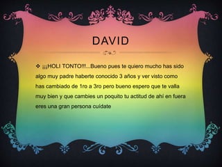 DAVID
 ¡¡¡HOLI TONTO!!!...Bueno pues te quiero mucho has sido
algo muy padre haberte conocido 3 años y ver visto como
has cambiado de 1ro a 3ro pero bueno espero que te valla
muy bien y que cambies un poquito tu actitud de ahí en fuera
eres una gran persona cuídate
 