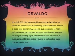 OSVALDO
 ¡¡¡HOLO!!!...Me caes muy bien eres muy divertido y me
haces reír mucho con tus tonterías y bueno no solo a mi sino
a todos eres alguien muy especial que aunque no te hablo
así mucho pero se que eres sincero y que siempre apoyas a
tus amigos suerte y sigue cuidándote mucho has lo que te
gusta pero cuidándote sabes y bueno si no lo sabes pues
puedes confiar en mi
 