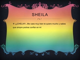SHEILA
 ¡¡¡CHELA!!!...Me caes muy bien te quiero mucho y sabes
que simpre podras confiar en mi
 