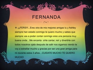 FERNANDA
 ¡¡¡FERS!!!...Eres otra de mis mejores amigas tu y Ashley
siempre han estado conmigo te quiero mucho y sabes que
siempre vas a poder contar conmigo eres una persona muy
buena onda…Me encanta oírte cantar, reír y divertirte con
todos nosotros ojala después de salir nos sigamos viendo te
voy a extrañar mucho y gracias por ser una gran amiga para
mi durante estos 3 años…CUIDATE MUCHO TE QUIERO
MUCHO
 