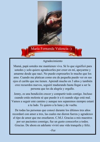 Agradecimiento
Mamá, papá ustedes me mantienen viva. Sé lo que significó para
ustedes y solo quiero agradecerles por creer en mí, apoyarme y
amarme desde que nací. No puedo expresarles lo mucho que los
amo. Cuando me platican como era de pequeña puedo ver en sus
ojos el cariño que me tienen. Aprendí mucho en 3 años y también
cree recuerdos nuevos, seguiré madurando hasta llegar a ser la
persona que les da alegría y orgullo.
Jenny, es una bendición crecer y compartir todo contigo. Incluso
cuando estás molesta sé que puedo ir a ti cuando algo está mal.
Vamos a seguir este camino y aunque nos separemos siempre estaré
a tu lado. Te quiero a la luna y de vuelta.
De todas las personas que conocí durante los últimos tres años
recordaré con amor a tres, las cuales me dieron fuerza y agradezco
el tipo de amor que me enseñaron. C.M.J. Gracias a mis maestros
por ser pacientes conmigo, fue un gusto conocerlos a todos.
Gracias. De ahora en adelante viviré una vida tranquila y feliz.
~Fer
María Fernanda Valencia :)
 