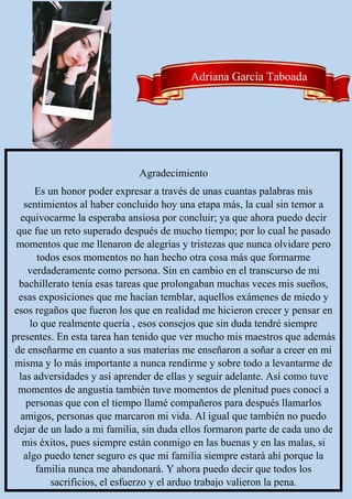 Agradecimiento
Es un honor poder expresar a través de unas cuantas palabras mis
sentimientos al haber concluido hoy una etapa más, la cual sin temor a
equivocarme la esperaba ansiosa por concluir; ya que ahora puedo decir
que fue un reto superado después de mucho tiempo; por lo cual he pasado
momentos que me llenaron de alegrías y tristezas que nunca olvidare pero
todos esos momentos no han hecho otra cosa más que formarme
verdaderamente como persona. Sin en cambio en el transcurso de mi
bachillerato tenía esas tareas que prolongaban muchas veces mis sueños,
esas exposiciones que me hacían temblar, aquellos exámenes de miedo y
esos regaños que fueron los que en realidad me hicieron crecer y pensar en
lo que realmente quería , esos consejos que sin duda tendré siempre
presentes. En esta tarea han tenido que ver mucho mis maestros que además
de enseñarme en cuanto a sus materias me enseñaron a soñar a creer en mí
misma y lo más importante a nunca rendirme y sobre todo a levantarme de
las adversidades y así aprender de ellas y seguir adelante. Así como tuve
momentos de angustia también tuve momentos de plenitud pues conocí a
personas que con el tiempo llamé compañeros para después llamarlos
amigos, personas que marcaron mi vida. Al igual que también no puedo
dejar de un lado a mi familia, sin duda ellos formaron parte de cada uno de
mis éxitos, pues siempre están conmigo en las buenas y en las malas, si
algo puedo tener seguro es que mi familia siempre estará ahí porque la
familia nunca me abandonará. Y ahora puedo decir que todos los
sacrificios, el esfuerzo y el arduo trabajo valieron la pena.
Adriana García Taboada
 