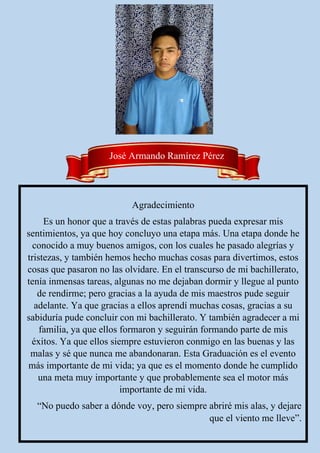 Agradecimiento
Es un honor que a través de estas palabras pueda expresar mis
sentimientos, ya que hoy concluyo una etapa más. Una etapa donde he
conocido a muy buenos amigos, con los cuales he pasado alegrías y
tristezas, y también hemos hecho muchas cosas para divertimos, estos
cosas que pasaron no las olvidare. En el transcurso de mi bachillerato,
tenía inmensas tareas, algunas no me dejaban dormir y llegue al punto
de rendirme; pero gracias a la ayuda de mis maestros pude seguir
adelante. Ya que gracias a ellos aprendí muchas cosas, gracias a su
sabiduría pude concluir con mi bachillerato. Y también agradecer a mi
familia, ya que ellos formaron y seguirán formando parte de mis
éxitos. Ya que ellos siempre estuvieron conmigo en las buenas y las
malas y sé que nunca me abandonaran. Esta Graduación es el evento
más importante de mi vida; ya que es el momento donde he cumplido
una meta muy importante y que probablemente sea el motor más
importante de mi vida.
“No puedo saber a dónde voy, pero siempre abriré mis alas, y dejare
que el viento me lleve”.
José Armando Ramírez Pérez
 