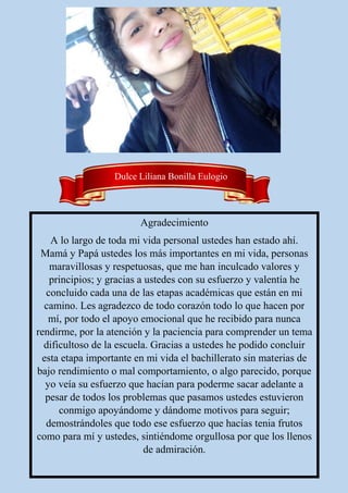 Agradecimiento
A lo largo de toda mi vida personal ustedes han estado ahí.
Mamá y Papá ustedes los más importantes en mi vida, personas
maravillosas y respetuosas, que me han inculcado valores y
principios; y gracias a ustedes con su esfuerzo y valentía he
concluido cada una de las etapas académicas que están en mi
camino. Les agradezco de todo corazón todo lo que hacen por
mí, por todo el apoyo emocional que he recibido para nunca
rendirme, por la atención y la paciencia para comprender un tema
dificultoso de la escuela. Gracias a ustedes he podido concluir
esta etapa importante en mi vida el bachillerato sin materias de
bajo rendimiento o mal comportamiento, o algo parecido, porque
yo veía su esfuerzo que hacían para poderme sacar adelante a
pesar de todos los problemas que pasamos ustedes estuvieron
conmigo apoyándome y dándome motivos para seguir;
demostrándoles que todo ese esfuerzo que hacías tenia frutos
como para mí y ustedes, sintiéndome orgullosa por que los llenos
de admiración.
Dulce Liliana Bonilla Eulogio
 
