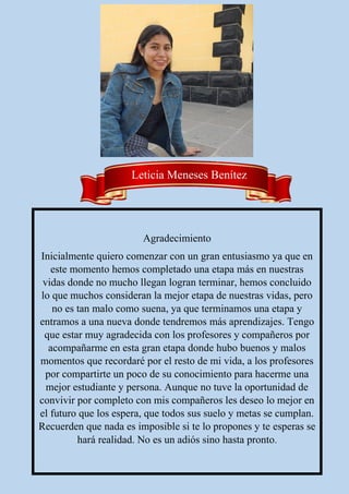 Agradecimiento
Inicialmente quiero comenzar con un gran entusiasmo ya que en
este momento hemos completado una etapa más en nuestras
vidas donde no mucho llegan logran terminar, hemos concluido
lo que muchos consideran la mejor etapa de nuestras vidas, pero
no es tan malo como suena, ya que terminamos una etapa y
entramos a una nueva donde tendremos más aprendizajes. Tengo
que estar muy agradecida con los profesores y compañeros por
acompañarme en esta gran etapa donde hubo buenos y malos
momentos que recordaré por el resto de mi vida, a los profesores
por compartirte un poco de su conocimiento para hacerme una
mejor estudiante y persona. Aunque no tuve la oportunidad de
convivir por completo con mis compañeros les deseo lo mejor en
el futuro que los espera, que todos sus suelo y metas se cumplan.
Recuerden que nada es imposible si te lo propones y te esperas se
hará realidad. No es un adiós sino hasta pronto.
Leticia Meneses Benítez
 