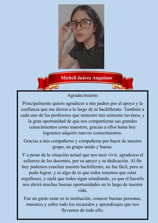 Agradecimiento
Principalmente quiero agradecer a mis padres por el apoyo y la
confianza que me dieron a lo largo de ni bachillerato. También a
cada uno de los profesores que semestre tras semestre tuvimos, y
la gran oportunidad de que nos compartieran sus grandes
conocimientos como maestros, gracias a ellos hasta hoy
logramos adquirir nuevos conocimientos.
Gracias a mis compañeros y compañeras por hacer de nuestro
grupo, un grupo unido y bueno.
Y a pesar de la situación actual que nos tocó vivir, agradezco el
esfuerzo de los docentes, por su apoyo y su dedicación. Al fin
hoy podemos concluir nuestro bachillerato, no fue fácil, pero se
pudo lograr, y es algo de lo que todos tenemos que estar
orgullosos, y ojalá que todos sigan estudiando, ya que el hacerlo
nos abrirá muchas buenas oportunidades en lo largo de nuestra
vida.
Fue un gusto estar en la institución, conocer buenas personas,
maestros y sobre todo los recuerdos y aprendizajes que nos
llevamos de todo ello.
Michell Juárez Anguiano
 