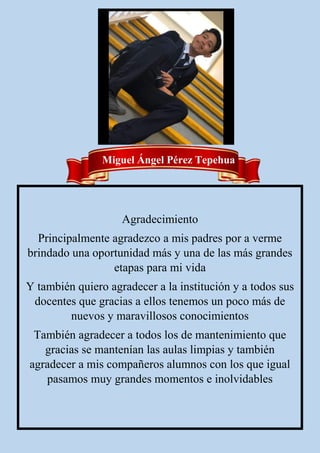 Miguel Ángel Pérez Tepehua
Agradecimiento
Principalmente agradezco a mis padres por a verme
brindado una oportunidad más y una de las más grandes
etapas para mi vida
Y también quiero agradecer a la institución y a todos sus
docentes que gracias a ellos tenemos un poco más de
nuevos y maravillosos conocimientos
También agradecer a todos los de mantenimiento que
gracias se mantenían las aulas limpias y también
agradecer a mis compañeros alumnos con los que igual
pasamos muy grandes momentos e inolvidables
 