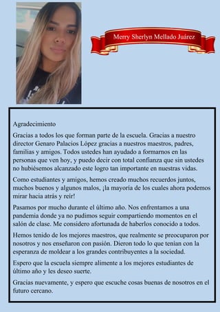 Merry Sherlyn Mellado Juárez
Agradecimiento
Gracias a todos los que forman parte de la escuela. Gracias a nuestro
director Genaro Palacios López gracias a nuestros maestros, padres,
familias y amigos. Todos ustedes han ayudado a formarnos en las
personas que ven hoy, y puedo decir con total confianza que sin ustedes
no hubiésemos alcanzado este logro tan importante en nuestras vidas.
Como estudiantes y amigos, hemos creado muchos recuerdos juntos,
muchos buenos y algunos malos, ¡la mayoría de los cuales ahora podemos
mirar hacia atrás y reír!
Pasamos por mucho durante el último año. Nos enfrentamos a una
pandemia donde ya no pudimos seguir compartiendo momentos en el
salón de clase. Me considero afortunada de haberlos conocido a todos.
Hemos tenido de los mejores maestros, que realmente se preocuparon por
nosotros y nos enseñaron con pasión. Dieron todo lo que tenían con la
esperanza de moldear a los grandes contribuyentes a la sociedad.
Espero que la escuela siempre alimente a los mejores estudiantes de
último año y les deseo suerte.
Gracias nuevamente, y espero que escuche cosas buenas de nosotros en el
futuro cercano.
 