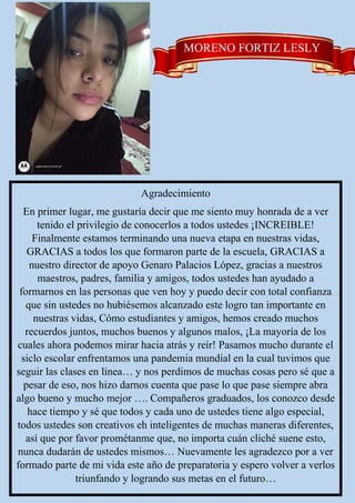 MORENO FORTIZ LESLY
Agradecimiento
En primer lugar, me gustaría decir que me siento muy honrada de a ver
tenido el privilegio de conocerlos a todos ustedes ¡INCREIBLE!
Finalmente estamos terminando una nueva etapa en nuestras vidas,
GRACIAS a todos los que formaron parte de la escuela, GRACIAS a
nuestro director de apoyo Genaro Palacios López, gracias a nuestros
maestros, padres, familia y amigos, todos ustedes han ayudado a
formarnos en las personas que ven hoy y puedo decir con total confianza
que sin ustedes no hubiésemos alcanzado este logro tan importante en
nuestras vidas, Cómo estudiantes y amigos, hemos creado muchos
recuerdos juntos, muchos buenos y algunos malos, ¡La mayoría de los
cuales ahora podemos mirar hacia atrás y reír! Pasamos mucho durante el
siclo escolar enfrentamos una pandemia mundial en la cual tuvimos que
seguir las clases en línea… y nos perdimos de muchas cosas pero sé que a
pesar de eso, nos hizo darnos cuenta que pase lo que pase siempre abra
algo bueno y mucho mejor …. Compañeros graduados, los conozco desde
hace tiempo y sé que todos y cada uno de ustedes tiene algo especial,
todos ustedes son creativos eh inteligentes de muchas maneras diferentes,
así que por favor prométanme que, no importa cuán cliché suene esto,
nunca dudarán de ustedes mismos… Nuevamente les agradezco por a ver
formado parte de mi vida este año de preparatoria y espero volver a verlos
triunfando y logrando sus metas en el futuro…
 