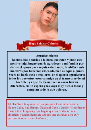 Hugo Salazar Cabrera
Agradecimiento
Buenos días o tardes a la hora que estén viendo este
archivo jajá, bueno quería agradecer a mi familia por
darme el apoyo para seguir estudiando, también a mis
maestros por haberme enseñado bien aunque algunas
veces no hacía caso o era terco, en si quería agradecer a
todos los que estuvieron conmigo en el transcurso de mi
bachiller ya que hicieron que las cosas fueran
diferentes, en fin espero y les vaya muy bien a todos y
cumplan todo lo que quieren.
Pd. También le quiero dar las gracias a Los Cardenales de
Nuevo León, Bad Bunny, Natanael Cano y Junior H! por hacer
música tan chingona y que hagan que las fiestas no sean
aburridas y anden llenas de dolidos que extrañan a su ex y
perreo sucio, arriba el América :)
 