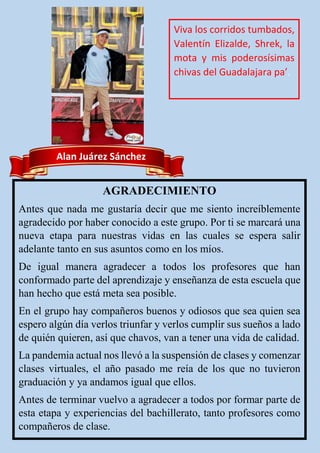 Alan Juárez Sánchez
AGRADECIMIENTO
Antes que nada me gustaría decir que me siento increíblemente
agradecido por haber conocido a este grupo. Por ti se marcará una
nueva etapa para nuestras vidas en las cuales se espera salir
adelante tanto en sus asuntos como en los míos.
De igual manera agradecer a todos los profesores que han
conformado parte del aprendizaje y enseñanza de esta escuela que
han hecho que está meta sea posible.
En el grupo hay compañeros buenos y odiosos que sea quien sea
espero algún día verlos triunfar y verlos cumplir sus sueños a lado
de quién quieren, así que chavos, van a tener una vida de calidad.
La pandemia actual nos llevó a la suspensión de clases y comenzar
clases virtuales, el año pasado me reía de los que no tuvieron
graduación y ya andamos igual que ellos.
Antes de terminar vuelvo a agradecer a todos por formar parte de
esta etapa y experiencias del bachillerato, tanto profesores como
compañeros de clase.
Viva los corridos tumbados,
Valentín Elizalde, Shrek, la
mota y mis poderosísimas
chivas del Guadalajara pa’.
 