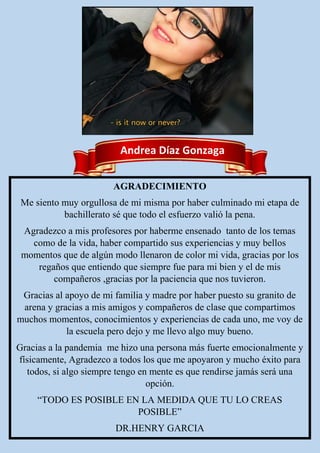 Andrea Díaz Gonzaga
AGRADECIMIENTO
Me siento muy orgullosa de mi misma por haber culminado mi etapa de
bachillerato sé que todo el esfuerzo valió la pena.
Agradezco a mis profesores por haberme ensenado tanto de los temas
como de la vida, haber compartido sus experiencias y muy bellos
momentos que de algún modo llenaron de color mi vida, gracias por los
regaños que entiendo que siempre fue para mi bien y el de mis
compañeros ,gracias por la paciencia que nos tuvieron.
Gracias al apoyo de mi familia y madre por haber puesto su granito de
arena y gracias a mis amigos y compañeros de clase que compartimos
muchos momentos, conocimientos y experiencias de cada uno, me voy de
la escuela pero dejo y me llevo algo muy bueno.
Gracias a la pandemia me hizo una persona más fuerte emocionalmente y
físicamente, Agradezco a todos los que me apoyaron y mucho éxito para
todos, si algo siempre tengo en mente es que rendirse jamás será una
opción.
“TODO ES POSIBLE EN LA MEDIDA QUE TU LO CREAS
POSIBLE”
DR.HENRY GARCIA
 