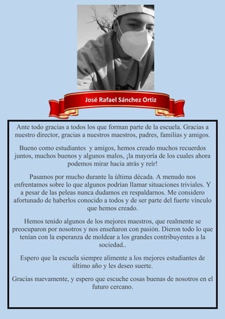 José Rafael Sánchez Ortiz
Ante todo gracias a todos los que forman parte de la escuela. Gracias a
nuestro director, gracias a nuestros maestros, padres, familias y amigos.
Bueno como estudiantes y amigos, hemos creado muchos recuerdos
juntos, muchos buenos y algunos malos, ¡la mayoría de los cuales ahora
podemos mirar hacia atrás y reír!
Pasamos por mucho durante la última década. A menudo nos
enfrentamos sobre lo que algunos podrían llamar situaciones triviales. Y
a pesar de las peleas nunca dudamos en respaldarnos. Me considero
afortunado de haberlos conocido a todos y de ser parte del fuerte vínculo
que hemos creado.
Hemos tenido algunos de los mejores maestros, que realmente se
preocuparon por nosotros y nos enseñaron con pasión. Dieron todo lo que
tenían con la esperanza de moldear a los grandes contribuyentes a la
sociedad..
Espero que la escuela siempre alimente a los mejores estudiantes de
último año y les deseo suerte.
Gracias nuevamente, y espero que escuche cosas buenas de nosotros en el
futuro cercano.
 