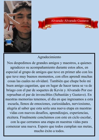 Alvarado Alvarado Gustavo
Agradecimiento
Nos despedimos de grandes amigos y maestros, a quienes
agradezco su acompañamiento durante estos años, en
especial al grupo de amigos que tuve en primer año con los
que tuve muy buenos momentos, con ellos aprendí muchas
cosas las cuales no olvidaré. También que chupe bolo mi
buen amigo cagastian, que en lugar de hacer tarea se va de
briago con el par de soquetes de Kevin y Alvarado Por eso
reprueban el par de invencibles (Sebastián y Gustavo). En
nuestras memorias tenemos, el día en que ingresamos a esta
escuela, llenos de emociones, curiosidades, nerviosismo,
alegría al saber que esta sería una nueva etapa en nuestras
vidas con nuevos desafíos, aprendizajes, experiencias,
etcétera. Finalmente concluimos con este en ciclo escolar,
con la que cerramos una etapa en nuestras vidas para
comenzar una nueva. Espero que todos cumplan sus metas,
mucho éxito a todos.
 