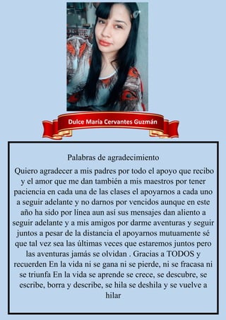 Dulce María Cervantes Guzmán
Palabras de agradecimiento
Quiero agradecer a mis padres por todo el apoyo que recibo
y el amor que me dan también a mis maestros por tener
paciencia en cada una de las clases el apoyarnos a cada uno
a seguir adelante y no darnos por vencidos aunque en este
año ha sido por línea aun así sus mensajes dan aliento a
seguir adelante y a mis amigos por darme aventuras y seguir
juntos a pesar de la distancia el apoyarnos mutuamente sé
que tal vez sea las últimas veces que estaremos juntos pero
las aventuras jamás se olvidan . Gracias a TODOS y
recuerden En la vida ni se gana ni se pierde, ni se fracasa ni
se triunfa En la vida se aprende se crece, se descubre, se
escribe, borra y describe, se hila se deshila y se vuelve a
hilar
 