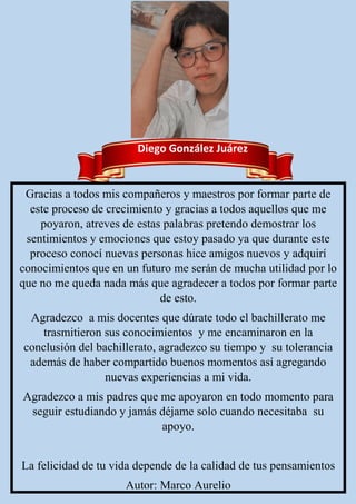 Diego González Juárez
Gracias a todos mis compañeros y maestros por formar parte de
este proceso de crecimiento y gracias a todos aquellos que me
poyaron, atreves de estas palabras pretendo demostrar los
sentimientos y emociones que estoy pasado ya que durante este
proceso conocí nuevas personas hice amigos nuevos y adquirí
conocimientos que en un futuro me serán de mucha utilidad por lo
que no me queda nada más que agradecer a todos por formar parte
de esto.
Agradezco a mis docentes que dúrate todo el bachillerato me
trasmitieron sus conocimientos y me encaminaron en la
conclusión del bachillerato, agradezco su tiempo y su tolerancia
además de haber compartido buenos momentos así agregando
nuevas experiencias a mi vida.
Agradezco a mis padres que me apoyaron en todo momento para
seguir estudiando y jamás déjame solo cuando necesitaba su
apoyo.
La felicidad de tu vida depende de la calidad de tus pensamientos
Autor: Marco Aurelio
 