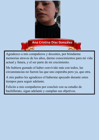 Ana Cristina Díaz González
Agradezco a mis compañeros y docentes, por brindarme
memorias atraves de los años, darme conocimientos para mi vida
actual y futura, y el ser parte de mi crecimiento.
Me hubiera gustado el haber convivido más con todos, las
circunstancias no fueron las que uno esperaba pero ya, que otra.
A mis padres les agradezco el haberme apoyado durante estos
tiempos para seguir adelante.
Felicito a mis compañeros por concluir con su estudio de
bachillerato, sigan adelante y cumplan sus objetivos.
 