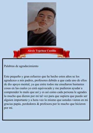 Palabras de agradecimiento
Este pequeño y gran esfuerzo que he hecho estos años se los
agradezco a mis padres, profesores debido a que cada uno de ellos
de dio apoyo mental, ya que entre todos me enseñaron bastantes
cosas en las cuales yo está equivocado y me pudieron ayudar a
comprender lo malo que así y es así como cada persona le agrades
lo mucho que dieron por mi tal vez para que supiera que puedo ser
alguien importante y a hora veo lo mismo que ustedes vieron en mi
gracias papás, perdedores & profesora por lo mucho que hicieron
por mí.
Alexis Tepehua Castillo
 