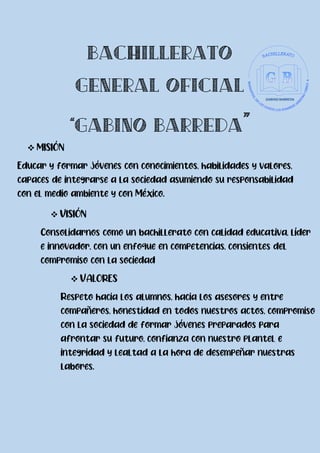  MISIÓN
Educar y formar jóvenes con conocimientos, habilidades y valores,
capaces de integrarse a la sociedad asumiendo su responsabilidad
con el medio ambiente y con México.
 VISIÓN
Consolidarnos como un bachillerato con calidad educativa, líder
e innovador, con un enfoque en competencias, consientes del
compromiso con la sociedad
 VALORES
Respeto hacia los alumnos, hacia los asesores y entre
compañeros, honestidad en todos nuestros actos, compromiso
con la sociedad de formar jóvenes preparados para
afrontar su futuro, confianza con nuestro plantel e
integridad y lealtad a la hora de desempeñar nuestras
labores.
 
