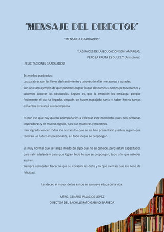 “MENSAJE A GRADUADOS”
“LAS RAICES DE LA EDUCACIÓN SON AMARGAS,
PERO LA FRUTA ES DULCE.” (Aristoteles)
¡FELICITACIONES GRADUADOS!
Estimados graduados:
Las palabras son las llaves del sentimiento y através de ellas me acerco a ustedes.
Son un claro ejemplo de que podemos lograr lo que deseamos si somos perseverantes y
sabemos superar los obstaculos. Seguro es, que la emoción los embarga, porque
finalmente el día ha llegado, después de haber trabajado tanto y haber hecho tantos
esfuerzos esta aquí su recompensa.
Es por eso que hoy quiero acompañarlos a celebrar este momento, pues son personas
inspiradoras y de mucho orgullo, para sus maestras y maestros.
Han logrado vencer todos los obstaculos que se les han presentado y estoy seguro que
tendran un futuro impresionante, en todo lo que se propongan.
Es muy normal que se tenga miedo de algo que no se conoce, pero estan capacitados
para salir adelante y para que logren todo lo que se propongan, todo a lo que ustedes
aspiren.
Siempre recuerden hacer lo que su corazón les dicte y lo que sientan que los llene de
felicidad.
Les deceo el mayor de los exitos en su nueva etapa de la vida.
MTRO. GENARO PALACIOS LOPEZ
DIRECTOR DEL BACHILLERATO GABINO BARREDA
 